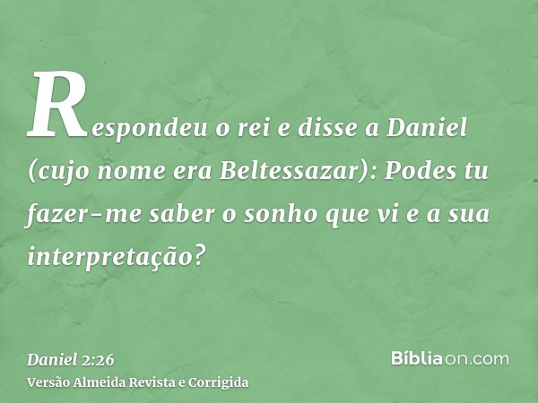 Respondeu o rei e disse a Daniel (cujo nome era Beltessazar): Podes tu fazer-me saber o sonho que vi e a sua interpretação?