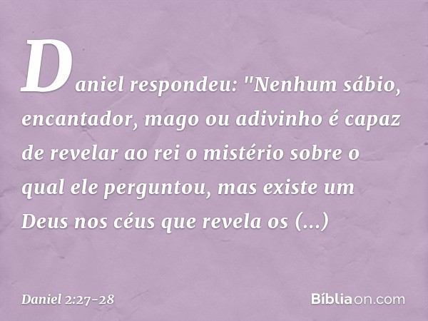 Daniel respondeu: "Nenhum sábio, encan­tador, mago ou adivinho é capaz de revelar ao rei o mistério sobre o qual ele perguntou, mas existe um Deus nos céus que 