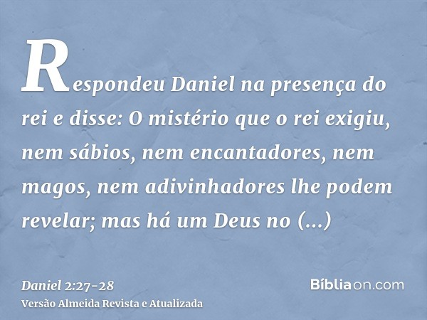 Respondeu Daniel na presença do rei e disse: O mistério que o rei exigiu, nem sábios, nem encantadores, nem magos, nem adivinhadores lhe podem revelar;mas há um