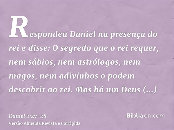 Respondeu Daniel na presença do rei e disse: O segredo que o rei requer, nem sábios, nem astrólogos, nem magos, nem adivinhos o podem descobrir ao rei.Mas há um