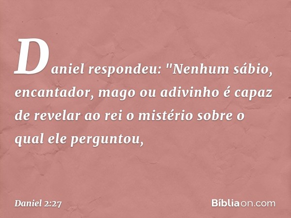 Daniel respondeu: "Nenhum sábio, encan­tador, mago ou adivinho é capaz de revelar ao rei o mistério sobre o qual ele perguntou, -- Daniel 2:27