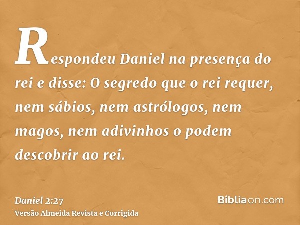 Respondeu Daniel na presença do rei e disse: O segredo que o rei requer, nem sábios, nem astrólogos, nem magos, nem adivinhos o podem descobrir ao rei.
