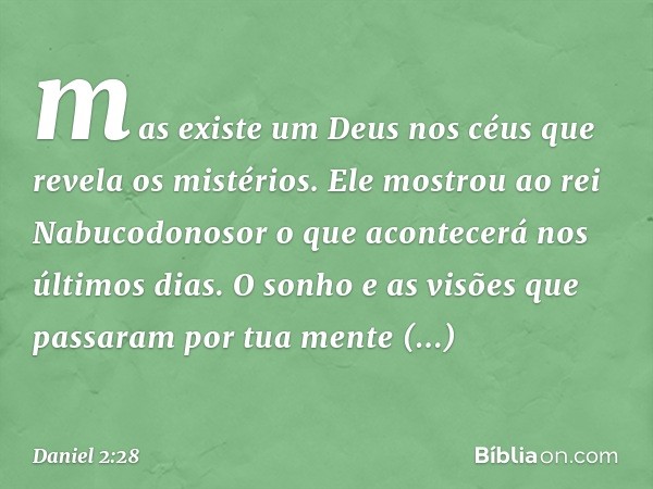 mas existe um Deus nos céus que revela os mistérios. Ele mostrou ao rei Nabucodonosor o que acon­tecerá nos últimos dias. O sonho e as visões que passaram por t