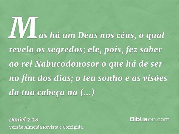 Mas há um Deus nos céus, o qual revela os segredos; ele, pois, fez saber ao rei Nabucodonosor o que há de ser no fim dos dias; o teu sonho e as visões da tua ca