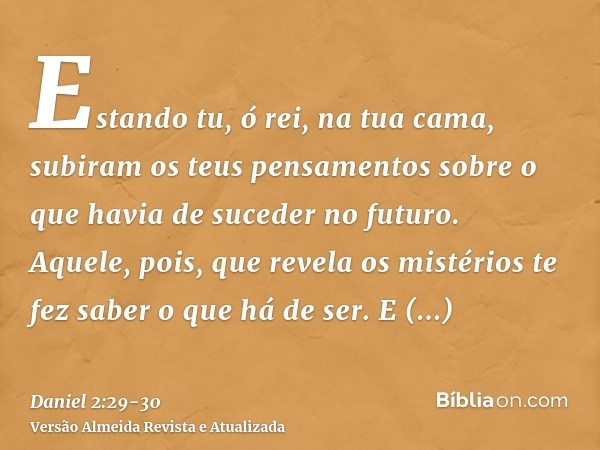 Estando tu, ó rei, na tua cama, subiram os teus pensamentos sobre o que havia de suceder no futuro. Aquele, pois, que revela os mistérios te fez saber o que há