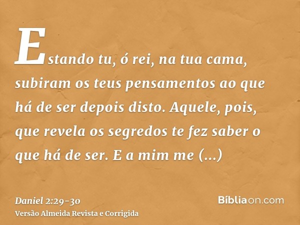 Estando tu, ó rei, na tua cama, subiram os teus pensamentos ao que há de ser depois disto. Aquele, pois, que revela os segredos te fez saber o que há de ser.E a