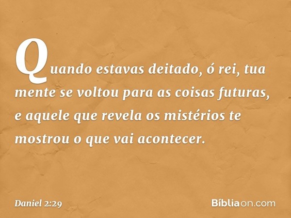 "Quando estavas deitado, ó rei, tua mente se voltou para as coisas futuras, e aquele que revela os mistérios te mostrou o que vai aconte­cer. -- Daniel 2:29