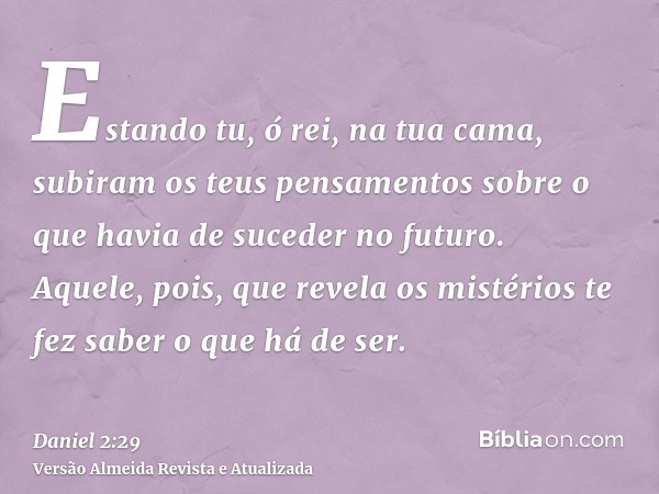 Estando tu, ó rei, na tua cama, subiram os teus pensamentos sobre o que havia de suceder no futuro. Aquele, pois, que revela os mistérios te fez saber o que há 