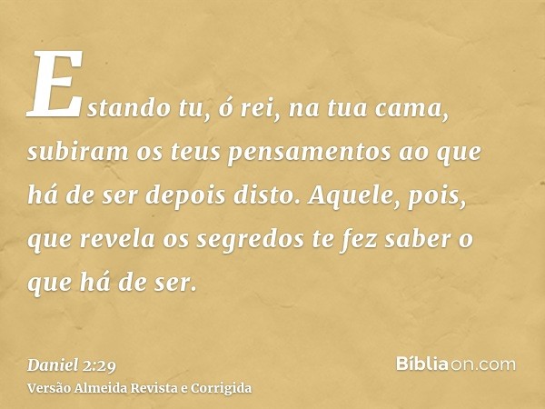 Estando tu, ó rei, na tua cama, subiram os teus pensamentos ao que há de ser depois disto. Aquele, pois, que revela os segredos te fez saber o que há de ser.