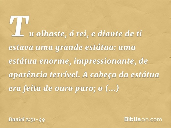 "Tu olhaste, ó rei, e diante de ti estava uma grande estátua: uma estátua enorme, im­pressionante, de aparência terrível. A cabeça da estátua era feita de ouro 