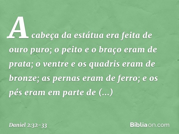 A cabeça da estátua era feita de ouro puro; o peito e o braço eram de prata; o ventre e os quadris eram de bronze; as pernas eram de ferro; e os pés eram em par