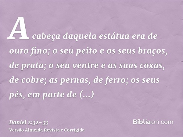 A cabeça daquela estátua era de ouro fino; o seu peito e os seus braços, de prata; o seu ventre e as suas coxas, de cobre;as pernas, de ferro; os seus pés, em p