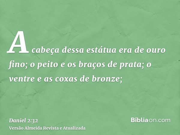 A cabeça dessa estátua era de ouro fino; o peito e os braços de prata; o ventre e as coxas de bronze;