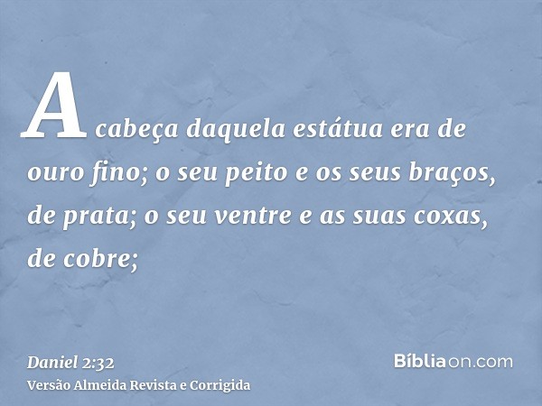 A cabeça daquela estátua era de ouro fino; o seu peito e os seus braços, de prata; o seu ventre e as suas coxas, de cobre;