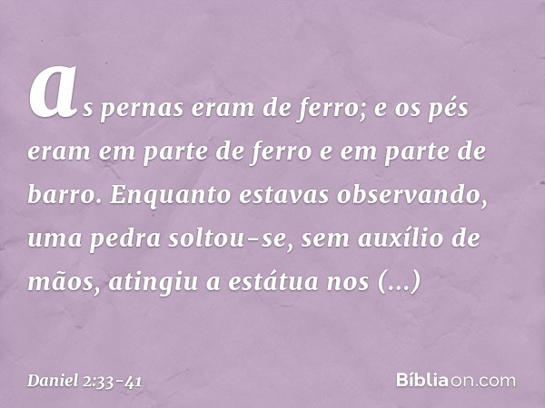 as pernas eram de ferro; e os pés eram em parte de ferro e em parte de barro. Enquanto estavas observando, uma pedra soltou-se, sem auxílio de mãos, atingiu a e