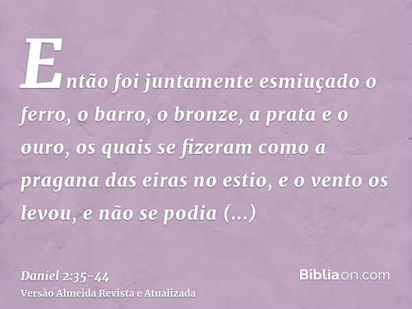 Então foi juntamente esmiuçado o ferro, o barro, o bronze, a prata e o ouro, os quais se fizeram como a pragana das eiras no estio, e o vento os levou, e não se