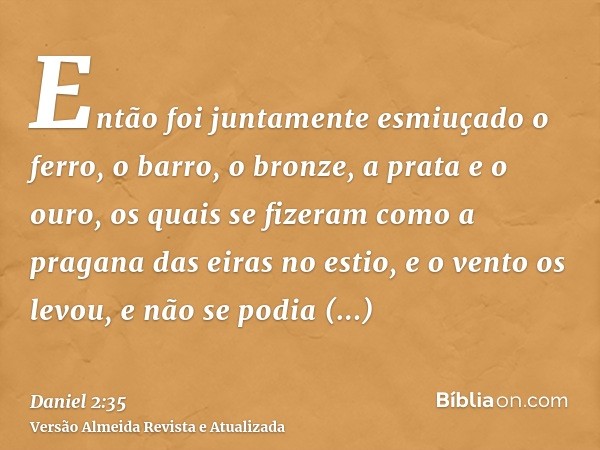 Então foi juntamente esmiuçado o ferro, o barro, o bronze, a prata e o ouro, os quais se fizeram como a pragana das eiras no estio, e o vento os levou, e não se