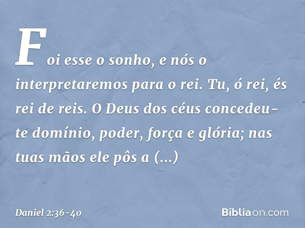 "Foi esse o sonho, e nós o interpretare­mos para o rei. Tu, ó rei, és rei de reis. O Deus dos céus concedeu-te domínio, poder, força e glória; nas tuas mãos ele