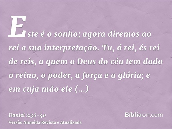 Este é o sonho; agora diremos ao rei a sua interpretação.Tu, ó rei, és rei de reis, a quem o Deus do céu tem dado o reino, o poder, a força e a glória;e em cuja