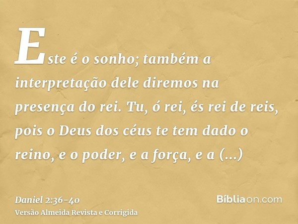 Este é o sonho; também a interpretação dele diremos na presença do rei.Tu, ó rei, és rei de reis, pois o Deus dos céus te tem dado o reino, e o poder, e a força