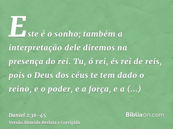 Este é o sonho; também a interpretação dele diremos na presença do rei.Tu, ó rei, és rei de reis, pois o Deus dos céus te tem dado o reino, e o poder, e a força