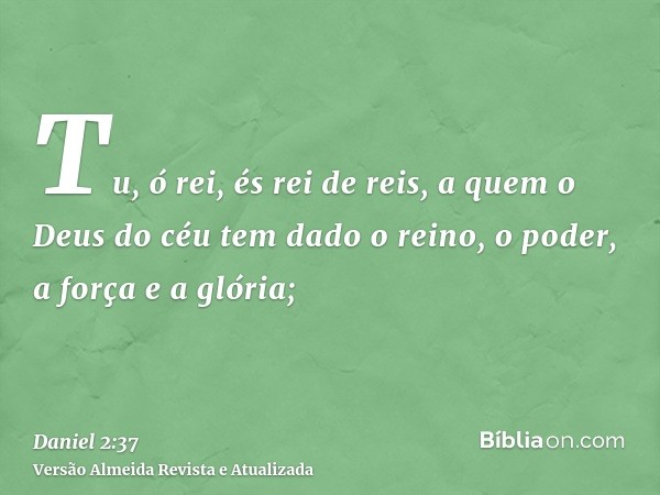 Tu, ó rei, és rei de reis, a quem o Deus do céu tem dado o reino, o poder, a força e a glória;