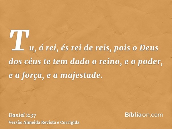 Tu, ó rei, és rei de reis, pois o Deus dos céus te tem dado o reino, e o poder, e a força, e a majestade.