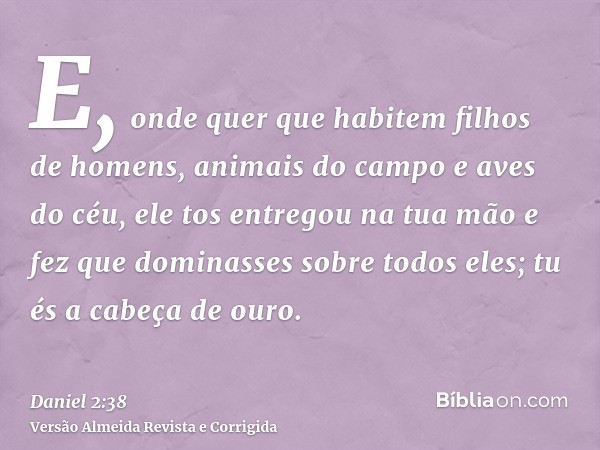 E, onde quer que habitem filhos de homens, animais do campo e aves do céu, ele tos entregou na tua mão e fez que dominasses sobre todos eles; tu és a cabeça de 