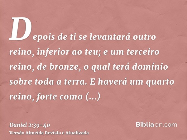 Depois de ti se levantará outro reino, inferior ao teu; e um terceiro reino, de bronze, o qual terá domínio sobre toda a terra.E haverá um quarto reino, forte c