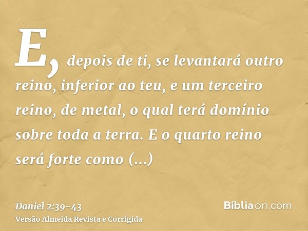 E, depois de ti, se levantará outro reino, inferior ao teu, e um terceiro reino, de metal, o qual terá domínio sobre toda a terra.E o quarto reino será forte co