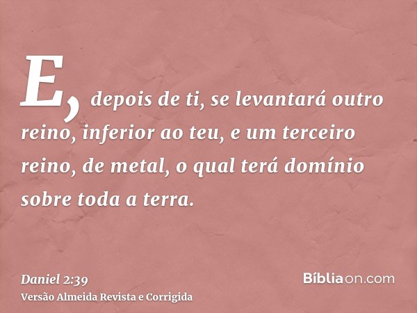 E, depois de ti, se levantará outro reino, inferior ao teu, e um terceiro reino, de metal, o qual terá domínio sobre toda a terra.