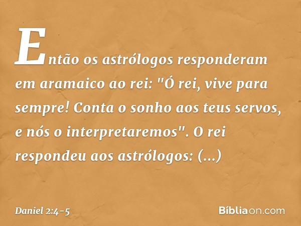 Então os astrólogos responderam em aramaico ao rei: "Ó rei, vive para sempre! Conta o sonho aos teus servos, e nós o interpre­taremos". O rei respondeu aos astr