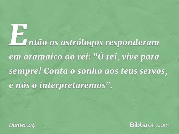 Então os astrólogos responderam em aramaico ao rei: "Ó rei, vive para sempre! Conta o sonho aos teus servos, e nós o interpre­taremos". -- Daniel 2:4