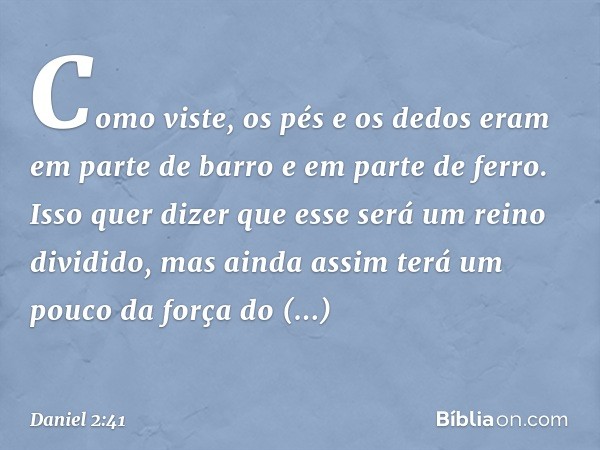 Como viste, os pés e os dedos eram em parte de barro e em parte de ferro. Isso quer dizer que esse será um reino dividido, mas ainda assim terá um pouco da forç