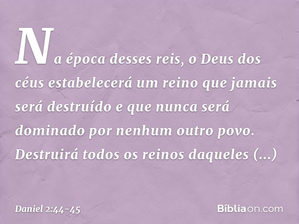 "Na época desses reis, o Deus dos céus estabelecerá um reino que jamais será destruído e que nunca será dominado por nenhum outro povo. Destruirá todos os reino