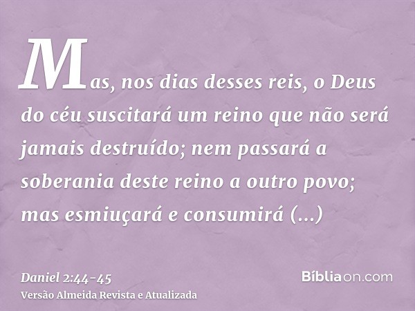 Mas, nos dias desses reis, o Deus do céu suscitará um reino que não será jamais destruído; nem passará a soberania deste reino a outro povo; mas esmiuçará e con