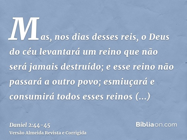 Mas, nos dias desses reis, o Deus do céu levantará um reino que não será jamais destruído; e esse reino não passará a outro povo; esmiuçará e consumirá todos es