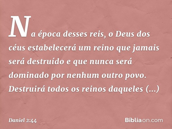 "Na época desses reis, o Deus dos céus estabelecerá um reino que jamais será destruído e que nunca será dominado por nenhum outro povo. Destruirá todos os reino