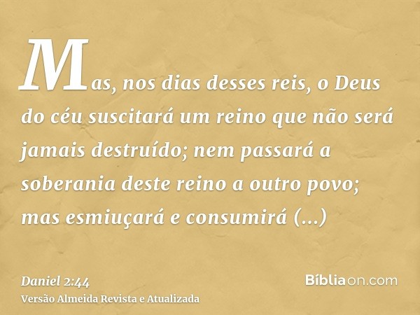 Mas, nos dias desses reis, o Deus do céu suscitará um reino que não será jamais destruído; nem passará a soberania deste reino a outro povo; mas esmiuçará e con