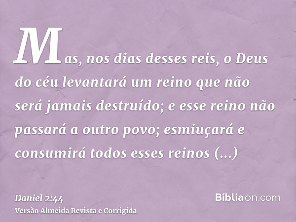 Mas, nos dias desses reis, o Deus do céu levantará um reino que não será jamais destruído; e esse reino não passará a outro povo; esmiuçará e consumirá todos es