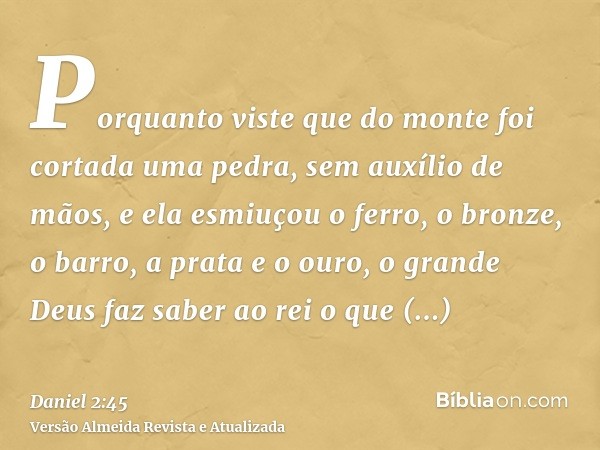 Porquanto viste que do monte foi cortada uma pedra, sem auxílio de mãos, e ela esmiuçou o ferro, o bronze, o barro, a prata e o ouro, o grande Deus faz saber ao