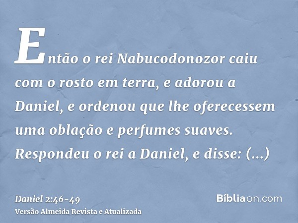 Então o rei Nabucodonozor caiu com o rosto em terra, e adorou a Daniel, e ordenou que lhe oferecessem uma oblação e perfumes suaves.Respondeu o rei a Daniel, e 