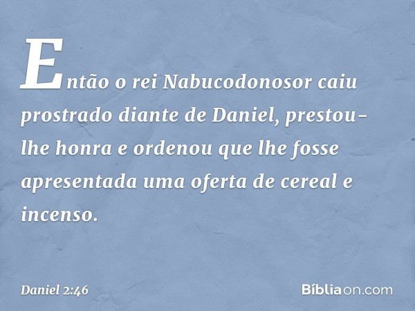 Então o rei Nabucodonosor caiu prostra­do diante de Daniel, prestou-lhe honra e orde­nou que lhe fosse apresentada uma oferta de cereal e incenso. -- Daniel 2:4