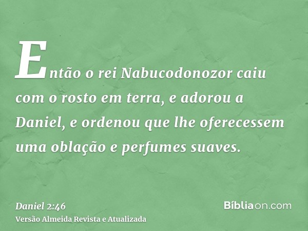 Então o rei Nabucodonozor caiu com o rosto em terra, e adorou a Daniel, e ordenou que lhe oferecessem uma oblação e perfumes suaves.