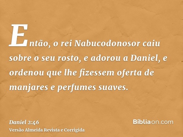 Então, o rei Nabucodonosor caiu sobre o seu rosto, e adorou a Daniel, e ordenou que lhe fizessem oferta de manjares e perfumes suaves.