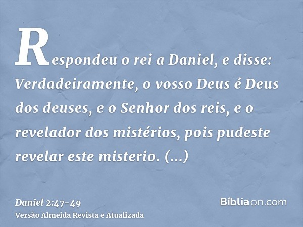 Respondeu o rei a Daniel, e disse: Verdadeiramente, o vosso Deus é Deus dos deuses, e o Senhor dos reis, e o revelador dos mistérios, pois pudeste revelar este 