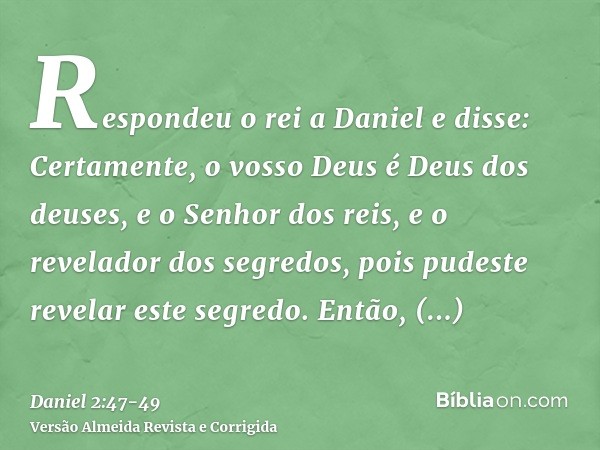 Respondeu o rei a Daniel e disse: Certamente, o vosso Deus é Deus dos deuses, e o Senhor dos reis, e o revelador dos segredos, pois pudeste revelar este segredo