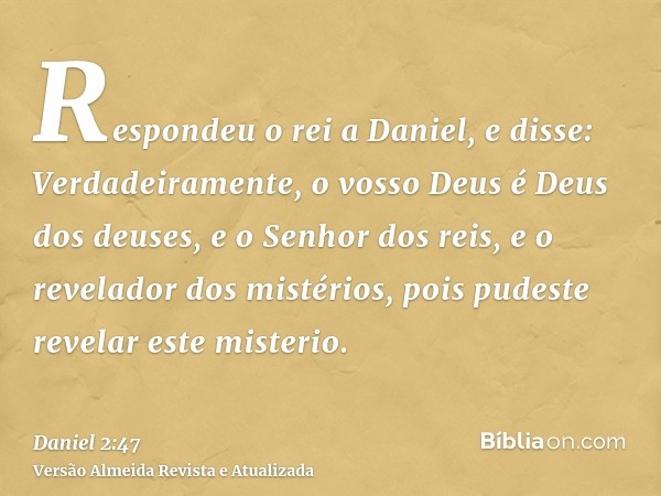 Respondeu o rei a Daniel, e disse: Verdadeiramente, o vosso Deus é Deus dos deuses, e o Senhor dos reis, e o revelador dos mistérios, pois pudeste revelar este 