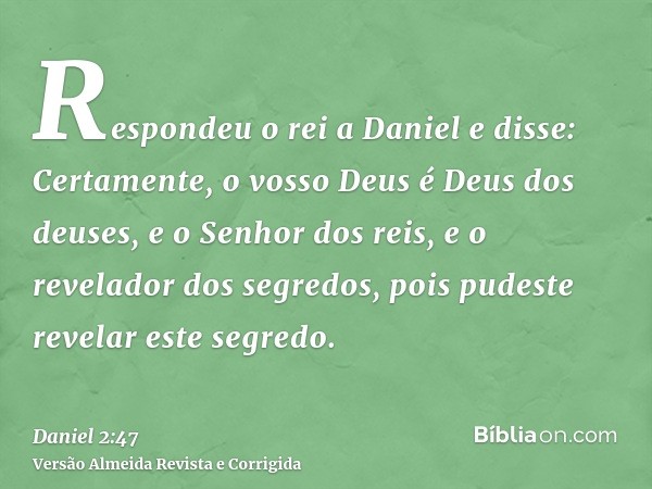 Respondeu o rei a Daniel e disse: Certamente, o vosso Deus é Deus dos deuses, e o Senhor dos reis, e o revelador dos segredos, pois pudeste revelar este segredo