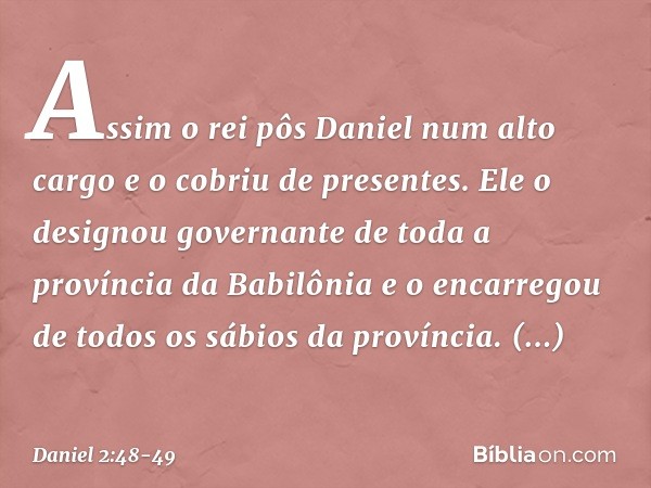 Assim o rei pôs Daniel num alto cargo e o cobriu de presentes. Ele o designou governante de toda a província da Babilônia e o encarregou de todos os sábios da p